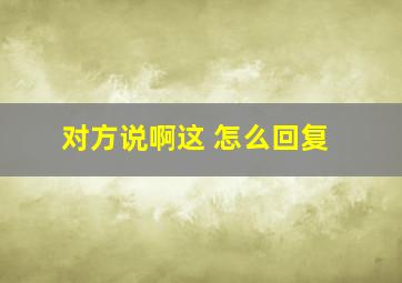 对方说啊这 怎么回复